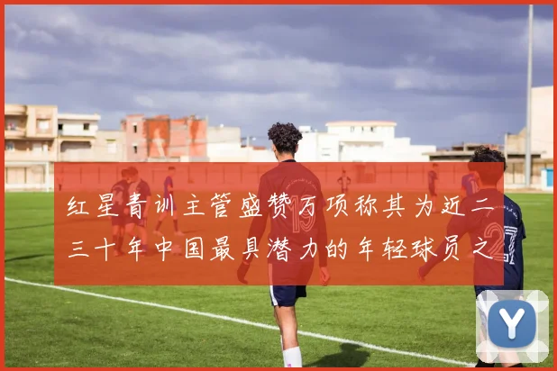 红星青训主管盛赞万项称其为近二三十年中国最具潜力的年轻球员之一