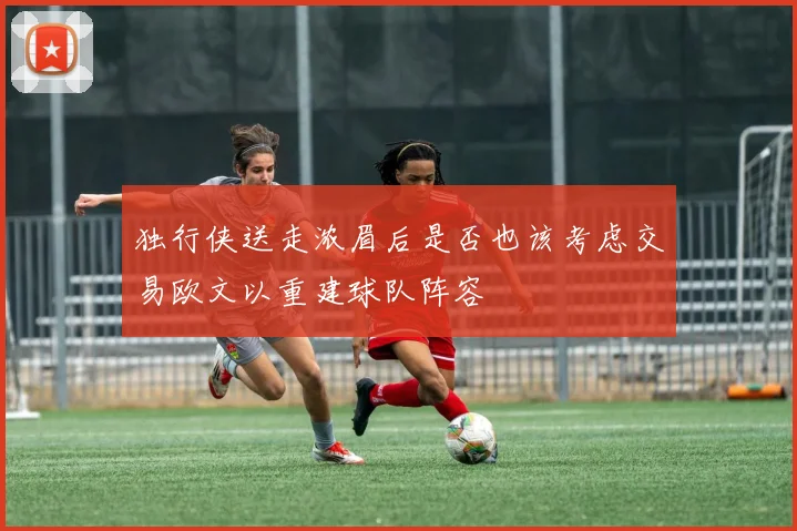 独行侠送走浓眉后是否也该考虑交易欧文以重建球队阵容