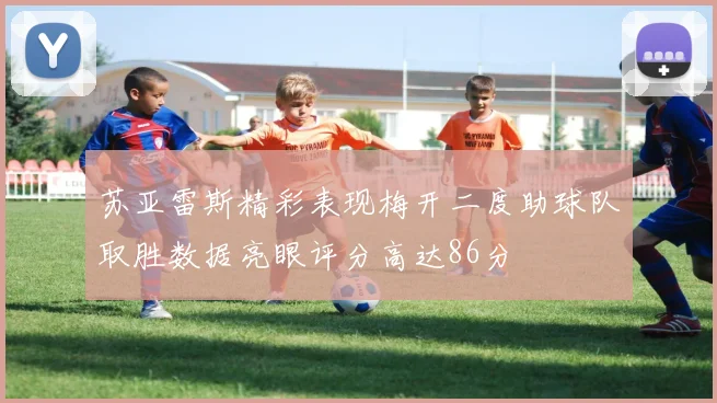 苏亚雷斯精彩表现梅开二度助球队取胜数据亮眼评分高达86分