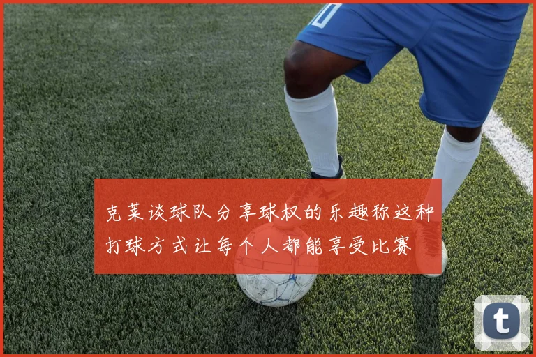 克莱谈球队分享球权的乐趣称这种打球方式让每个人都能享受比赛
