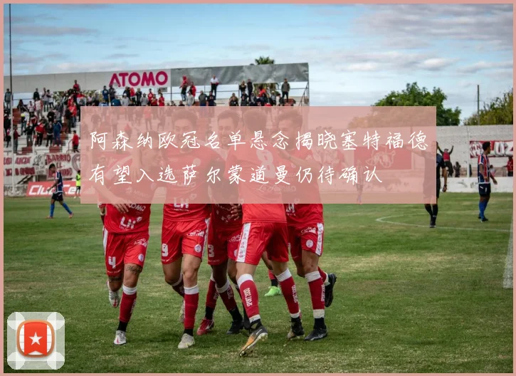 阿森纳欧冠名单悬念揭晓塞特福德有望入选萨尔蒙道曼仍待确认