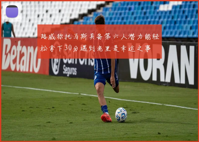 路威称托马斯具备第六人潜力能轻松拿下30分遇到老里是幸运之事