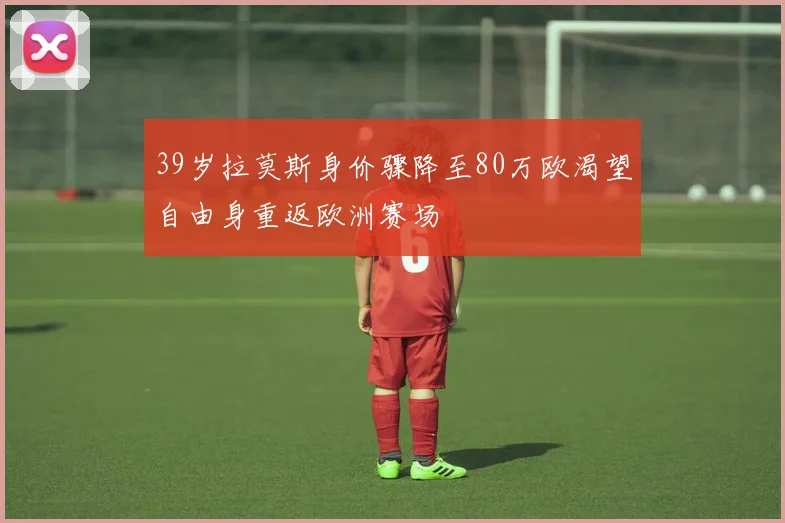 39岁拉莫斯身价骤降至80万欧渴望自由身重返欧洲赛场