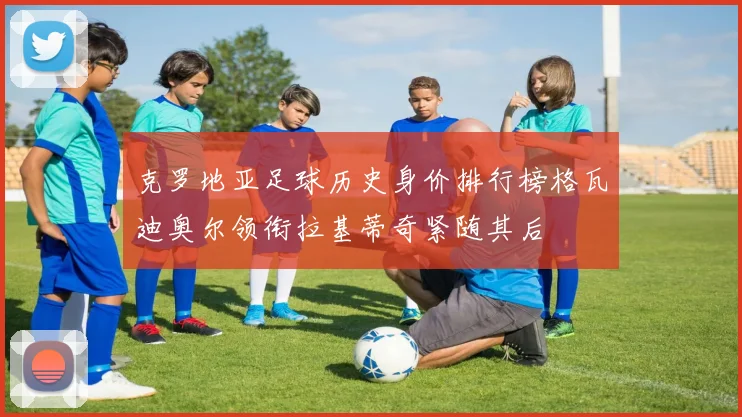 克罗地亚足球历史身价排行榜格瓦迪奥尔领衔拉基蒂奇紧随其后