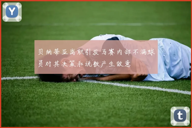 贝纳蒂亚离职引发马赛内部不满球员对其决策和说教产生敌意