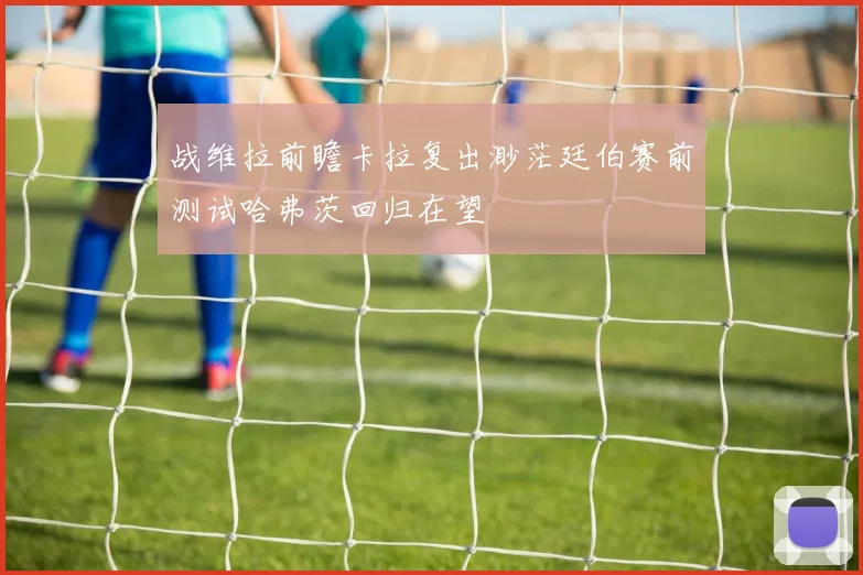 战维拉前瞻卡拉复出渺茫廷伯赛前测试哈弗茨回归在望