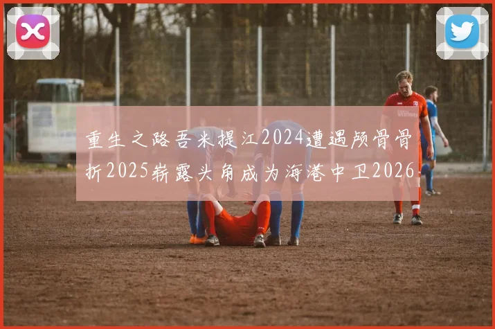 重生之路吾米提江2024遭遇颅骨骨折2025崭露头角成为海港中卫2026冲击U23冠军