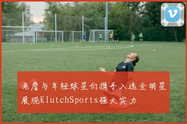 老詹与年轻球星们携手入选全明星展现KlutchSports强大实力
