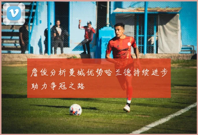詹俊分析曼城优势哈兰德持续进步助力争冠之路