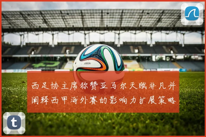 西足协主席称赞亚马尔天赋非凡并阐释西甲海外赛的影响力扩展策略