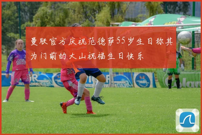 曼联官方庆祝范德萨55岁生日称其为门前的大山祝福生日快乐