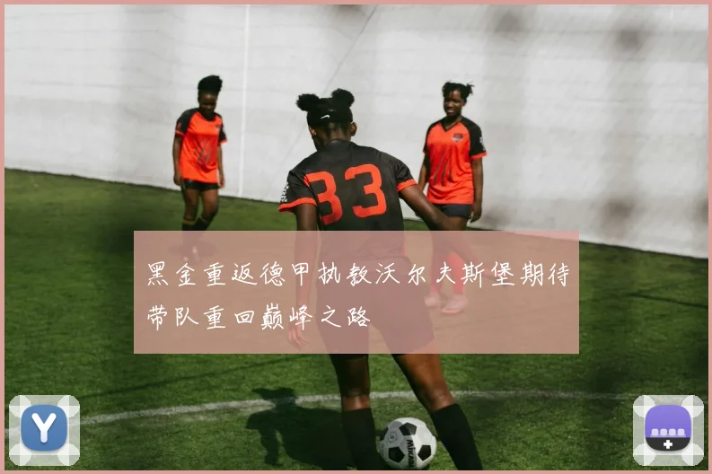 黑金重返德甲执教沃尔夫斯堡期待带队重回巅峰之路