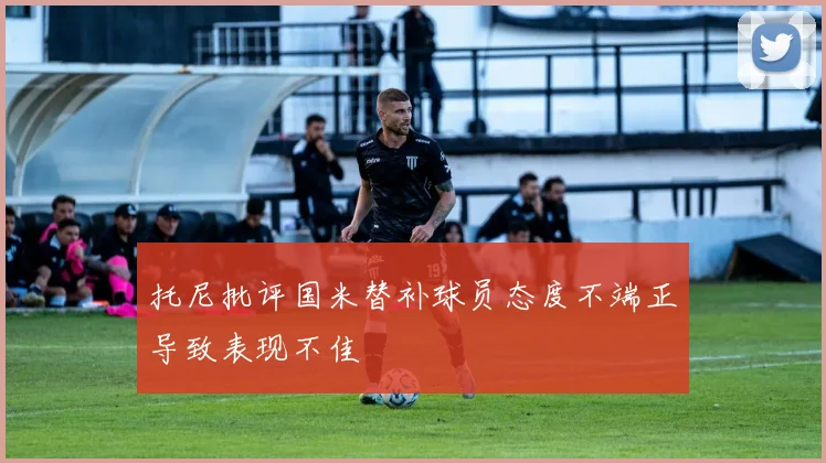 托尼批评国米替补球员态度不端正导致表现不佳
