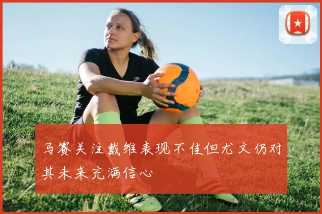 马赛关注戴维表现不佳但尤文仍对其未来充满信心