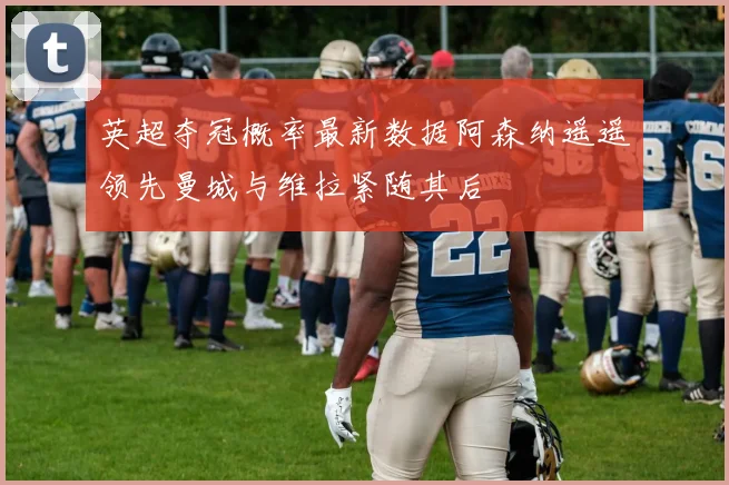 英超夺冠概率最新数据阿森纳遥遥领先曼城与维拉紧随其后