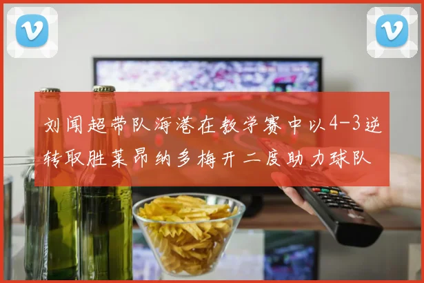 刘闻超带队海港在教学赛中以4-3逆转取胜莱昂纳多梅开二度助力球队