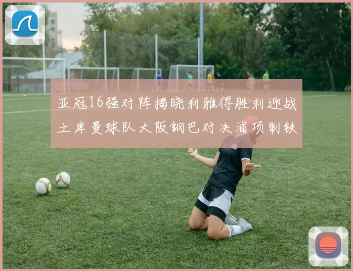亚冠16强对阵揭晓利雅得胜利迎战土库曼球队大阪钢巴对决浦项制铁