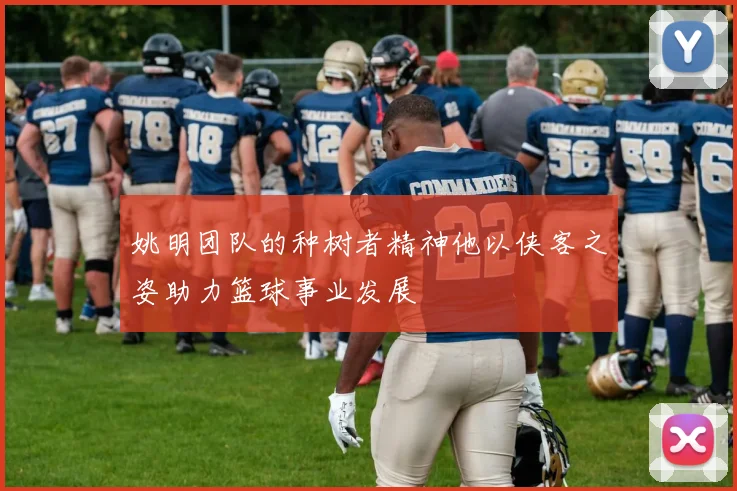 姚明团队的种树者精神他以侠客之姿助力篮球事业发展