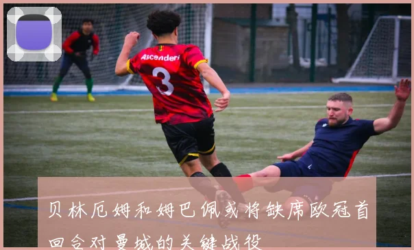贝林厄姆和姆巴佩或将缺席欧冠首回合对曼城的关键战役