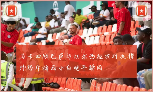 马卡回顾巴萨与切尔西经典对决穆帅怒斥梅西小白绝平瞬间