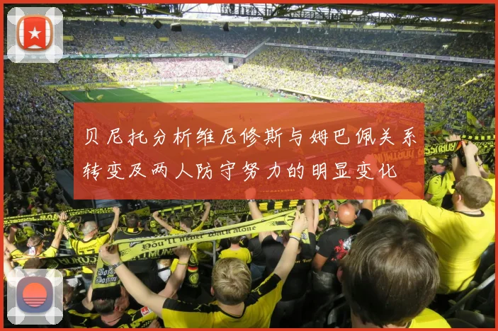 贝尼托分析维尼修斯与姆巴佩关系转变及两人防守努力的明显变化