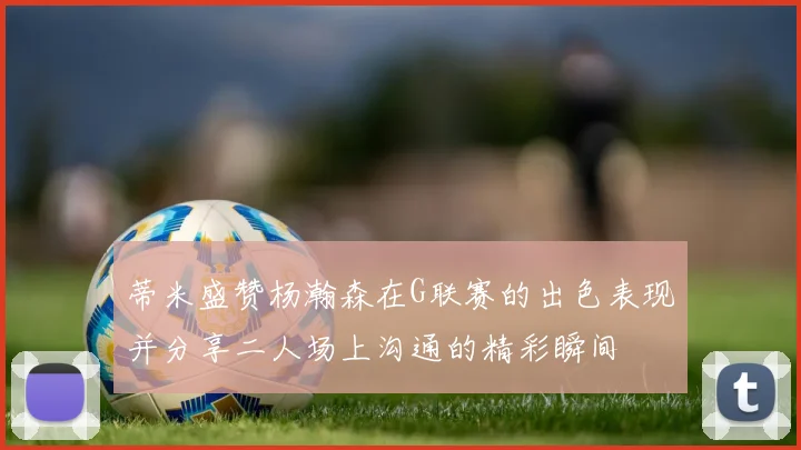 蒂米盛赞杨瀚森在G联赛的出色表现并分享二人场上沟通的精彩瞬间