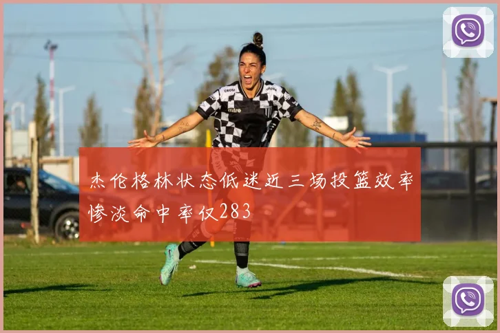 杰伦格林状态低迷近三场投篮效率惨淡命中率仅283