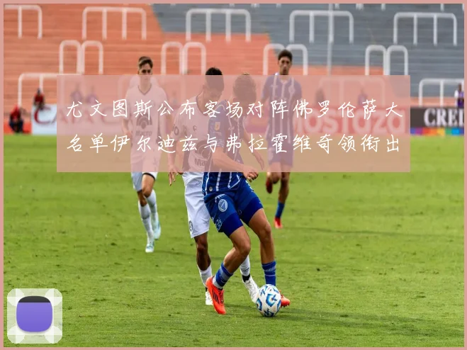 尤文图斯公布客场对阵佛罗伦萨大名单伊尔迪兹与弗拉霍维奇领衔出战