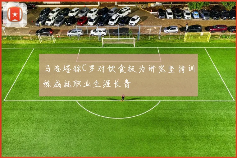 马洛塔称C罗对饮食极为讲究坚持训练成就职业生涯长青