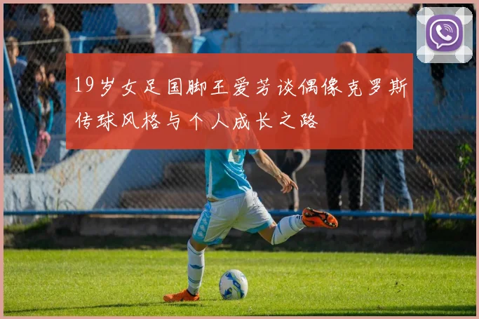 19岁女足国脚王爱芳谈偶像克罗斯传球风格与个人成长之路