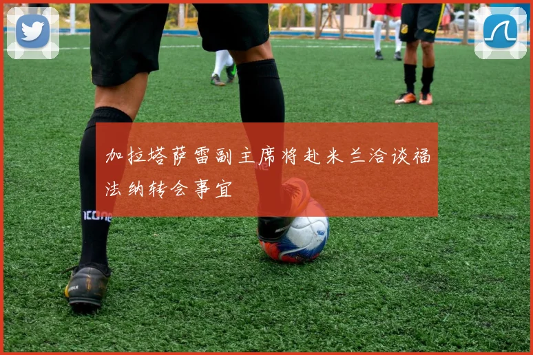 加拉塔萨雷副主席将赴米兰洽谈福法纳转会事宜