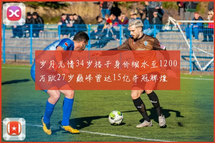 岁月无情34岁格子身价缩水至1200万欧27岁巅峰曾达15亿夺冠辉煌