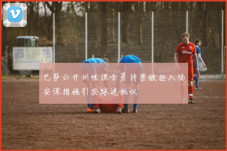 巴萨公开训练课会员持票被拒入场安保措施引发球迷抗议