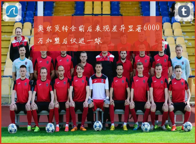 奥尔莫转会前后表现差异显著6000万加盟后仅进一球