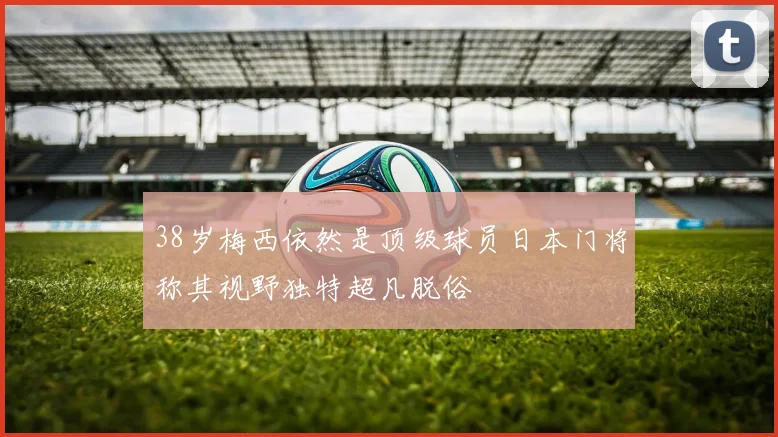 38岁梅西依然是顶级球员日本门将称其视野独特超凡脱俗