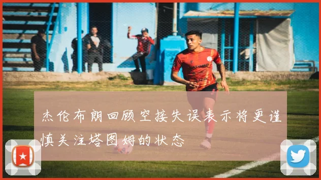 杰伦布朗回顾空接失误表示将更谨慎关注塔图姆的状态
