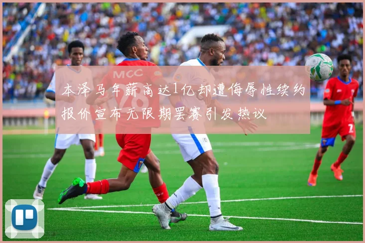 本泽马年薪高达1亿却遭侮辱性续约报价宣布无限期罢赛引发热议