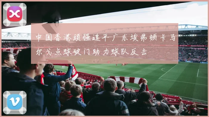中国香港顽强追平广东埃弗顿卡马尔戈点球破门助力球队反击
