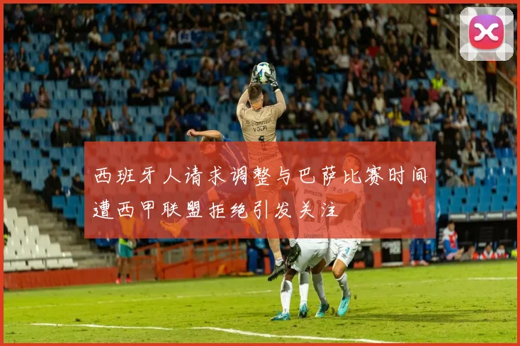 西班牙人请求调整与巴萨比赛时间遭西甲联盟拒绝引发关注