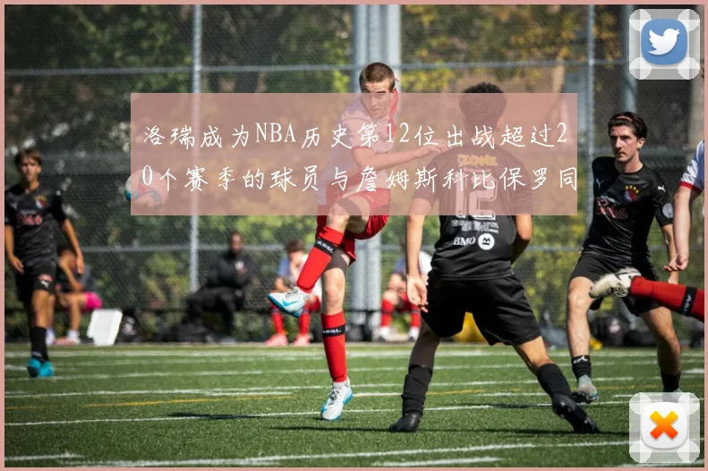洛瑞成为NBA历史第12位出战超过20个赛季的球员与詹姆斯科比保罗同列
