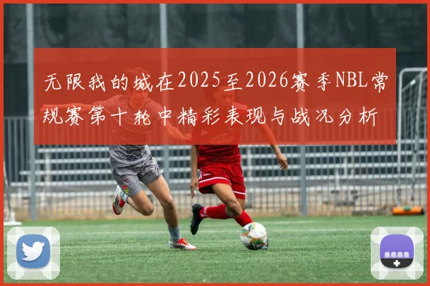 无限我的城在2025至2026赛季NBL常规赛第十轮中精彩表现与战况分析