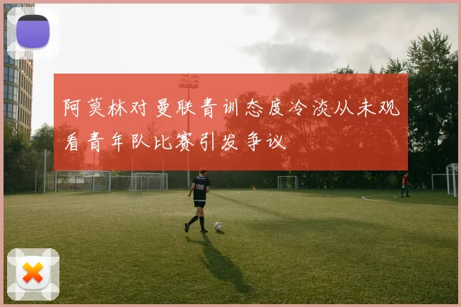 阿莫林对曼联青训态度冷淡从未观看青年队比赛引发争议