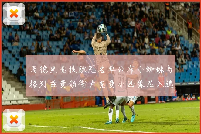 马德里竞技欧冠名单公布小蜘蛛与格列兹曼领衔卢克曼小西蒙尼入选