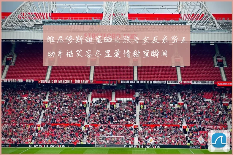 维尼修斯甜蜜晒合照与女友亲密互动幸福笑容尽显爱情甜蜜瞬间