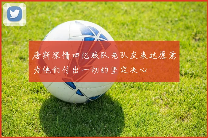 唐斯深情回忆狼队老队友表达愿意为他们付出一切的坚定决心