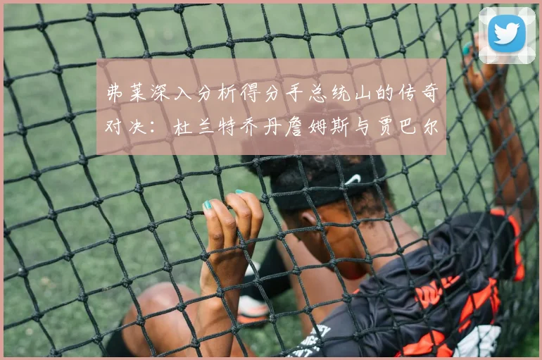 弗莱深入分析得分手总统山的传奇对决：杜兰特乔丹詹姆斯与贾巴尔的伟大之路
