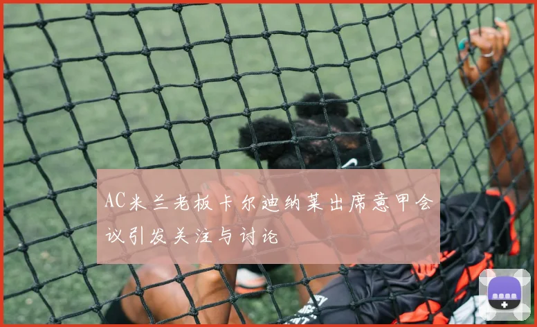 AC米兰老板卡尔迪纳莱出席意甲会议引发关注与讨论