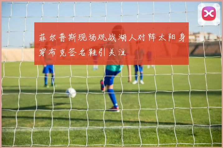 菲尔普斯现场观战湖人对阵太阳身穿布克签名鞋引关注