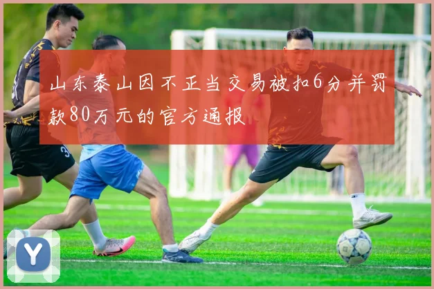 山东泰山因不正当交易被扣6分并罚款80万元的官方通报
